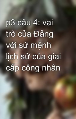 p3 câu 4: vai trò của Đảng với sứ mệnh lịch sử của giai cấp công nhân