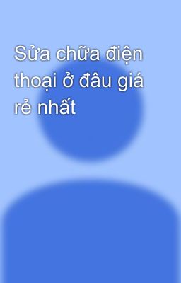 Sửa chữa điện thoại ở đâu giá rẻ nhất