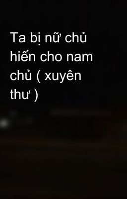 Ta bị nữ chủ hiến cho nam chủ ( xuyên thư )  