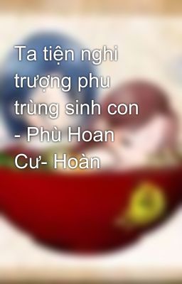 Ta tiện nghi trượng phu trùng sinh con - Phù Hoan Cư- Hoàn