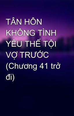 TÂN HÔN KHÔNG TÌNH YÊU THẾ TỘI VỢ TRƯỚC (Chương 41 trở đi)