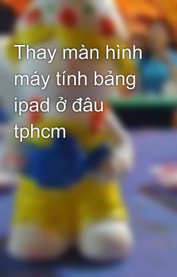 Thay màn hình máy tính bảng ipad ở đâu tphcm