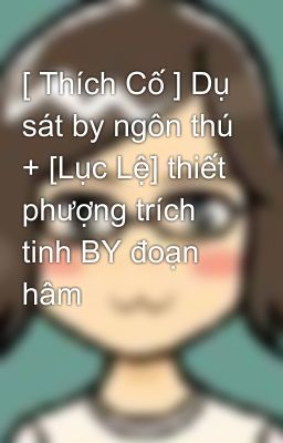 [ Thích Cố ] Dụ sát by ngôn thú + [Lục Lệ] thiết phượng trích tinh BY đoạn hâm