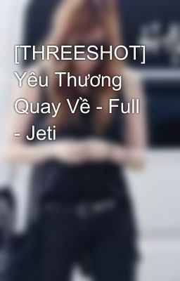 [THREESHOT] Yêu Thương Quay Về - Full - Jeti