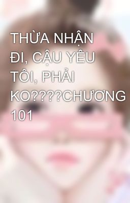 THỪA NHẬN ĐI, CẬU YÊU TÔI, PHẢI KO????CHƯƠNG 101