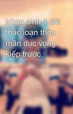 trùng sinh 1 đời thác loạn thỏa mãn dục vọng kiếp trước.