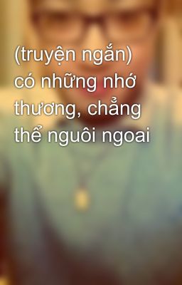 (truyện ngắn) có những nhớ thương, chẳng thể nguôi ngoai