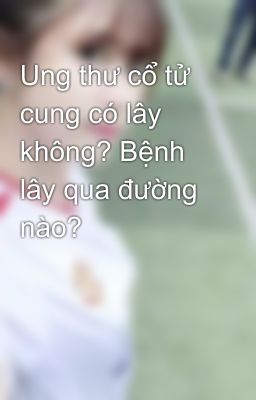 Ung thư cổ tử cung có lây không? Bệnh lây qua đường nào?