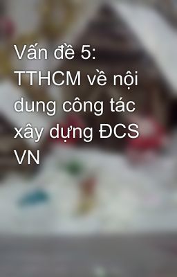 Vấn đề 5: TTHCM về nội dung công tác xây dựng ĐCS VN