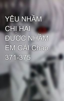 YÊU NHẦM CHỊ HAI ĐƯỢC NHẦM EM GÁI Chap 371-375