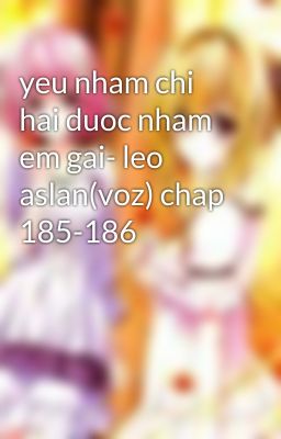 yeu nham chi hai duoc nham em gai- leo aslan(voz) chap 185-186